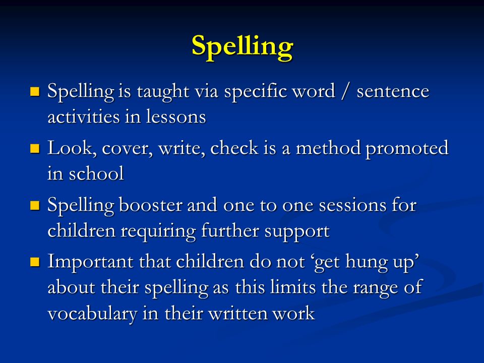 Spelling Spelling is taught via specific word / sentence activities in lessons Spelling is taught via specific word / sentence activities in lessons Look, cover, write, check is a method promoted in school Look, cover, write, check is a method promoted in school Spelling booster and one to one sessions for children requiring further support Spelling booster and one to one sessions for children requiring further support Important that children do not ‘get hung up’ about their spelling as this limits the range of vocabulary in their written work Important that children do not ‘get hung up’ about their spelling as this limits the range of vocabulary in their written work