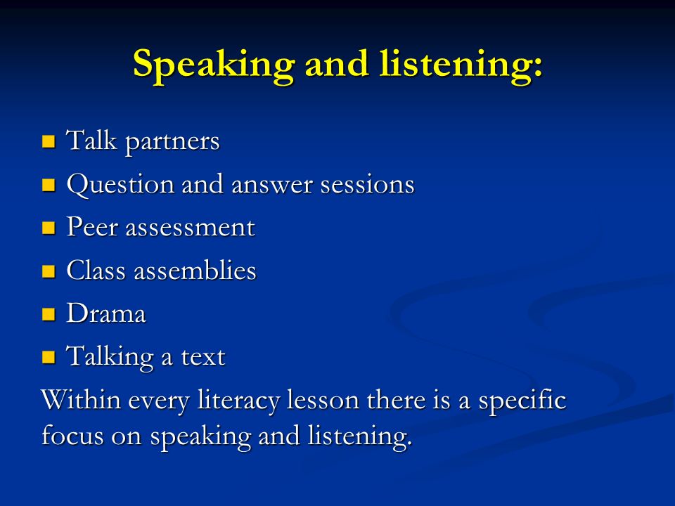Speaking and listening: Talk partners Talk partners Question and answer sessions Question and answer sessions Peer assessment Peer assessment Class assemblies Class assemblies Drama Drama Talking a text Talking a text Within every literacy lesson there is a specific focus on speaking and listening.