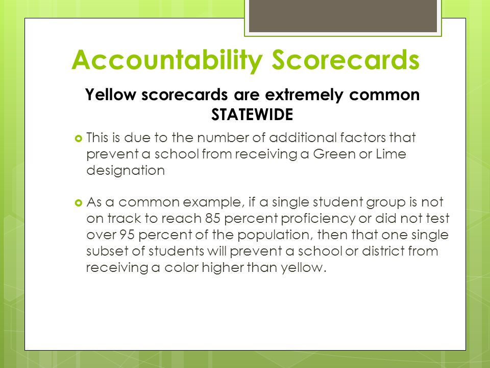 Accountability Scorecards  This is due to the number of additional factors that prevent a school from receiving a Green or Lime designation  As a common example, if a single student group is not on track to reach 85 percent proficiency or did not test over 95 percent of the population, then that one single subset of students will prevent a school or district from receiving a color higher than yellow.
