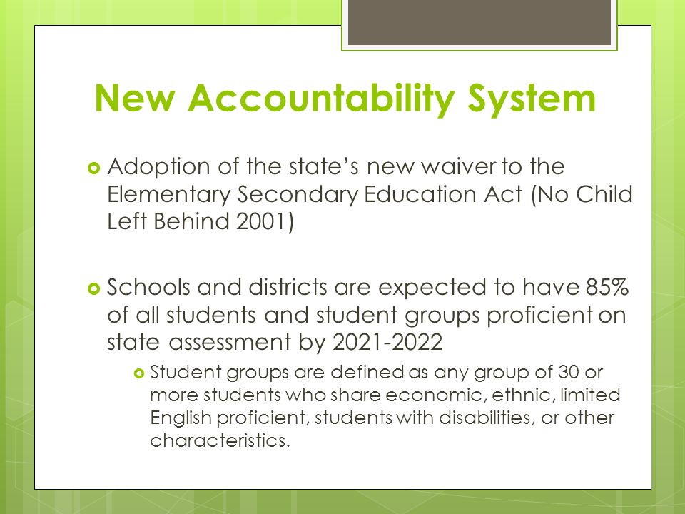 New Accountability System  Adoption of the state’s new waiver to the Elementary Secondary Education Act (No Child Left Behind 2001)  Schools and districts are expected to have 85% of all students and student groups proficient on state assessment by  Student groups are defined as any group of 30 or more students who share economic, ethnic, limited English proficient, students with disabilities, or other characteristics.