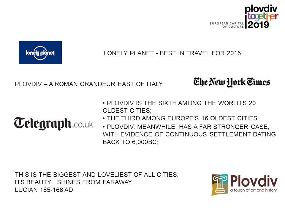 PLOVDIV IS THE SIXTH AMONG THE WORLD S 20 OLDEST CITIES; THE THIRD AMONG EUROPE S 16 OLDEST CITIES PLOVDIV – A ROMAN GRANDEUR EAST OF ITALY LONELY PLANET - BEST IN TRAVEL FOR 2015 PLOVDIV, MEANWHILE, HAS A FAR STRONGER CASE; WITH EVIDENCE OF CONTINUOUS SETTLEMENT DATING BACK TO 6,000BC; THIS IS THE BIGGEST AND LOVELIEST OF ALL CITIES.