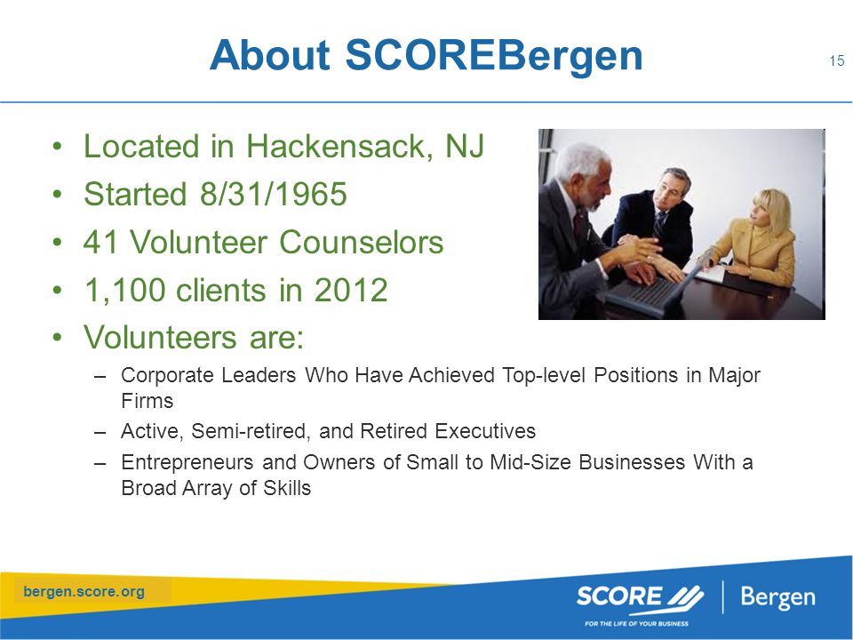 bergen.score.org About SCOREBergen Located in Hackensack, NJ Started 8/31/ Volunteer Counselors 1,100 clients in 2012 Volunteers are: –Corporate Leaders Who Have Achieved Top-level Positions in Major Firms –Active, Semi-retired, and Retired Executives –Entrepreneurs and Owners of Small to Mid-Size Businesses With a Broad Array of Skills 15
