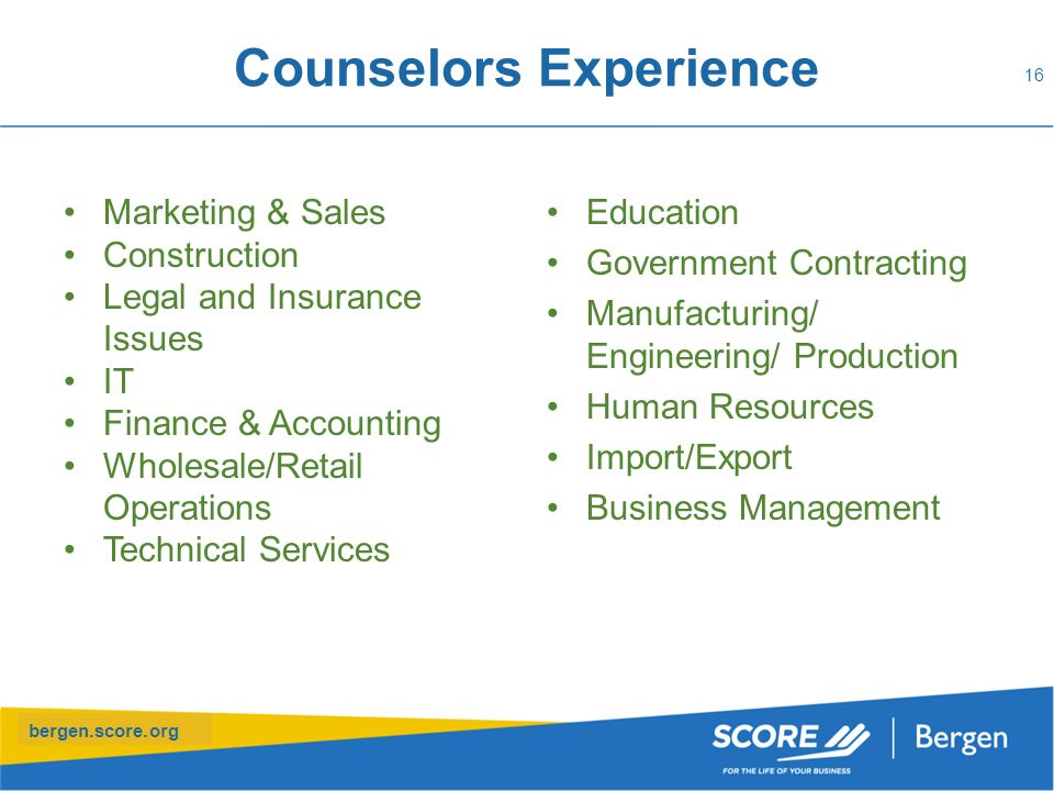 bergen.score.org Counselors Experience Marketing & Sales Construction Legal and Insurance Issues IT Finance & Accounting Wholesale/Retail Operations Technical Services Education Government Contracting Manufacturing/ Engineering/ Production Human Resources Import/Export Business Management 16