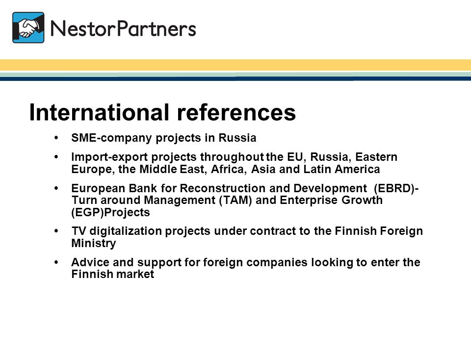 NestorPartners / International references  SME-company projects in Russia  Import-export projects throughout the EU, Russia, Eastern Europe, the Middle East, Africa, Asia and Latin America  European Bank for Reconstruction and Development (EBRD)- Turn around Management (TAM) and Enterprise Growth (EGP)Projects  TV digitalization projects under contract to the Finnish Foreign Ministry  Advice and support for foreign companies looking to enter the Finnish market