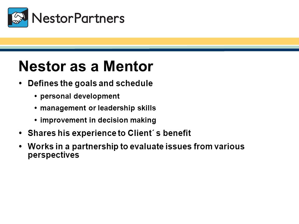 NestorPartners / Nestor as a Mentor  Defines the goals and schedule  personal development  management or leadership skills  improvement in decision making  Shares his experience to Client´ s benefit  Works in a partnership to evaluate issues from various perspectives