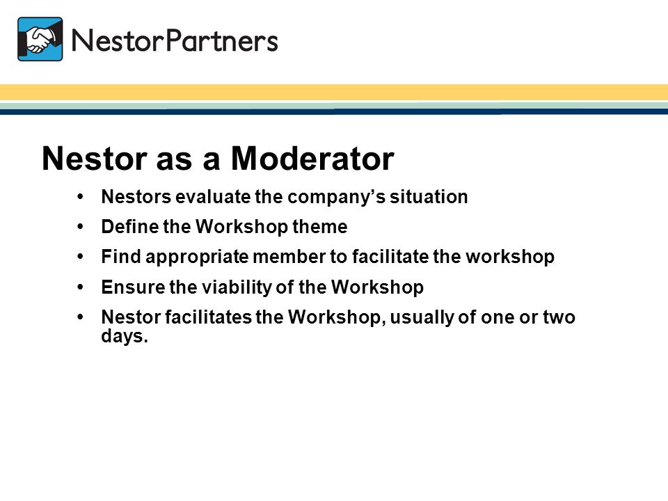 NestorPartners / Nestor as a Moderator  Nestors evaluate the company’s situation  Define the Workshop theme  Find appropriate member to facilitate the workshop  Ensure the viability of the Workshop  Nestor facilitates the Workshop, usually of one or two days.