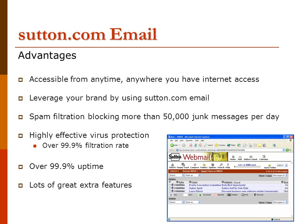 sutton.com  Advantages  Accessible from anytime, anywhere you have internet access  Leverage your brand by using sutton.com   Spam filtration blocking more than 50,000 junk messages per day  Highly effective virus protection Over 99.9% filtration rate  Over 99.9% uptime  Lots of great extra features