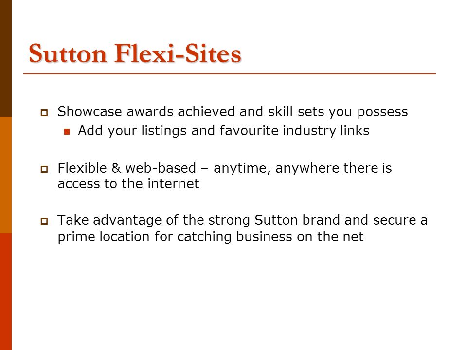 Sutton Flexi-Sites  Showcase awards achieved and skill sets you possess Add your listings and favourite industry links  Flexible & web-based – anytime, anywhere there is access to the internet  Take advantage of the strong Sutton brand and secure a prime location for catching business on the net