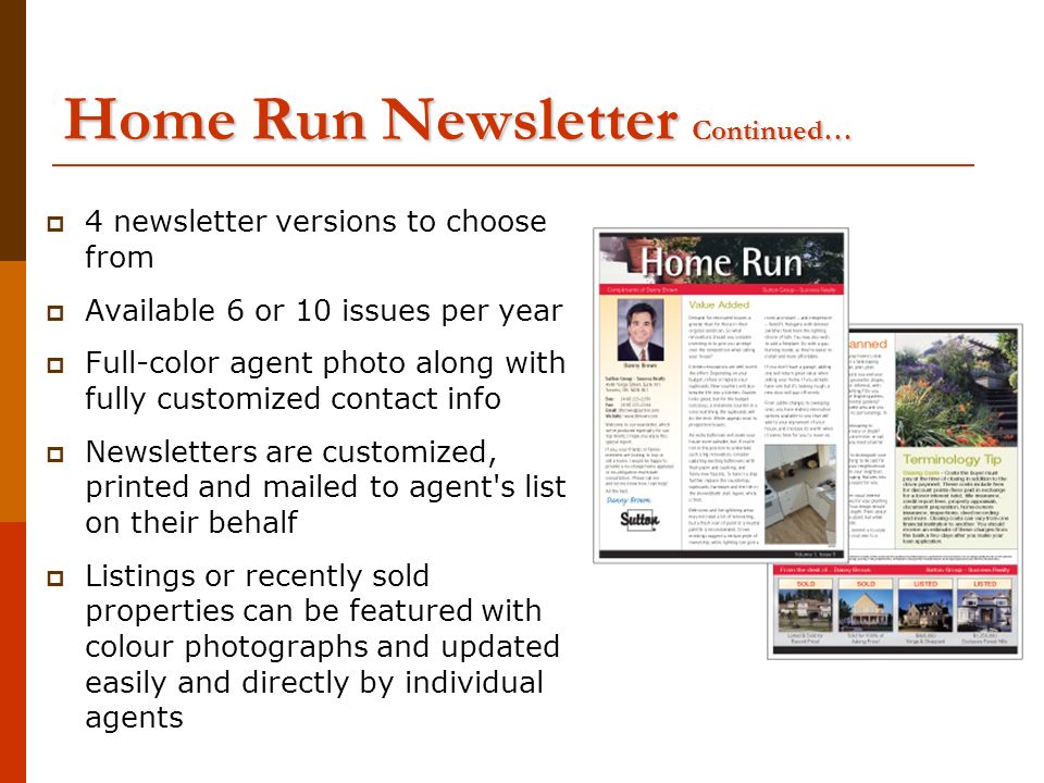 Home Run Newsletter Continued…  4 newsletter versions to choose from  Available 6 or 10 issues per year  Full-color agent photo along with fully customized contact info  Newsletters are customized, printed and mailed to agent s list on their behalf  Listings or recently sold properties can be featured with colour photographs and updated easily and directly by individual agents