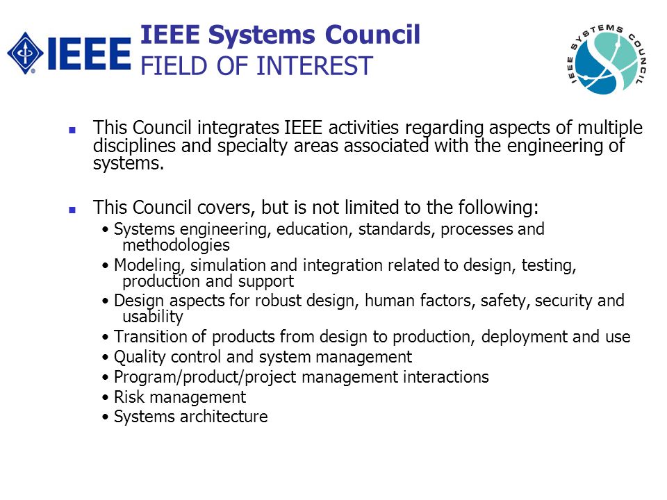 IEEE Systems Council FIELD OF INTEREST This Council integrates IEEE activities regarding aspects of multiple disciplines and specialty areas associated with the engineering of systems.