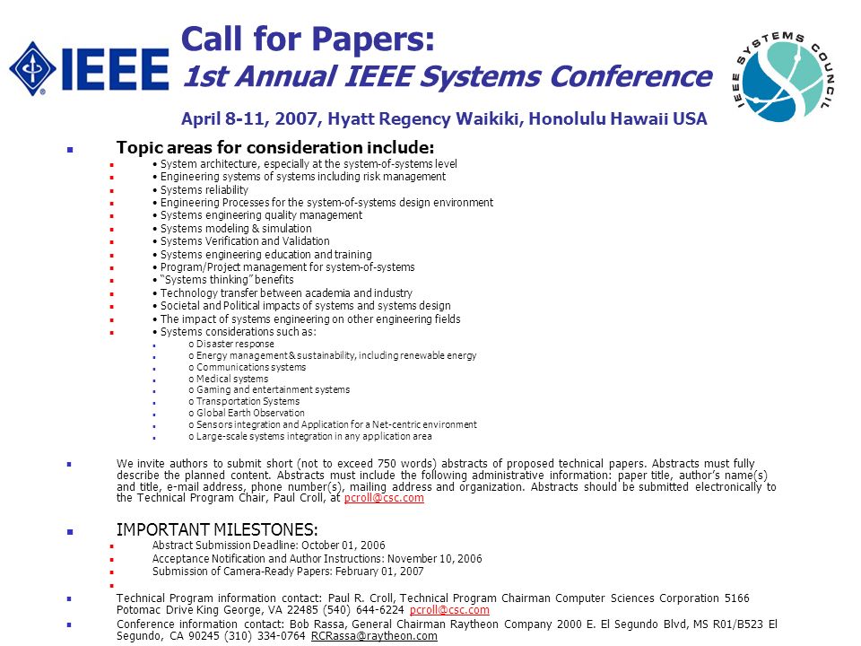 Call for Papers: 1st Annual IEEE Systems Conference April 8-11, 2007, Hyatt Regency Waikiki, Honolulu Hawaii USA Topic areas for consideration include: System architecture, especially at the system-of-systems level Engineering systems of systems including risk management Systems reliability Engineering Processes for the system-of-systems design environment Systems engineering quality management Systems modeling & simulation Systems Verification and Validation Systems engineering education and training Program/Project management for system-of-systems Systems thinking benefits Technology transfer between academia and industry Societal and Political impacts of systems and systems design The impact of systems engineering on other engineering fields Systems considerations such as: o Disaster response o Energy management & sustainability, including renewable energy o Communications systems o Medical systems o Gaming and entertainment systems o Transportation Systems o Global Earth Observation o Sensors integration and Application for a Net-centric environment o Large-scale systems integration in any application area We invite authors to submit short (not to exceed 750 words) abstracts of proposed technical papers.