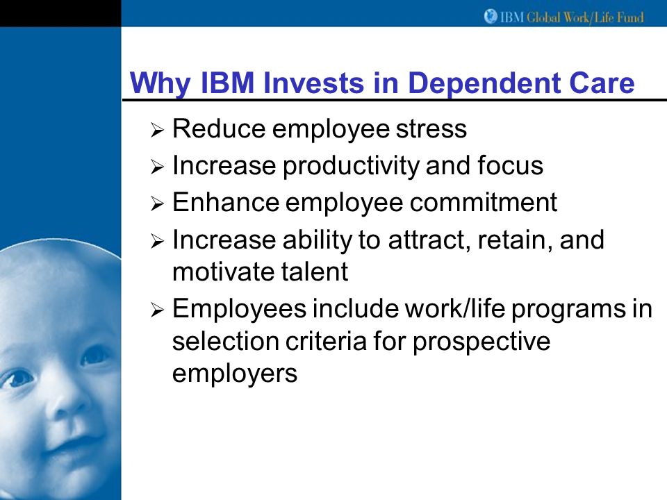 Why IBM Invests in Dependent Care  Reduce employee stress  Increase productivity and focus  Enhance employee commitment  Increase ability to attract, retain, and motivate talent  Employees include work/life programs in selection criteria for prospective employers