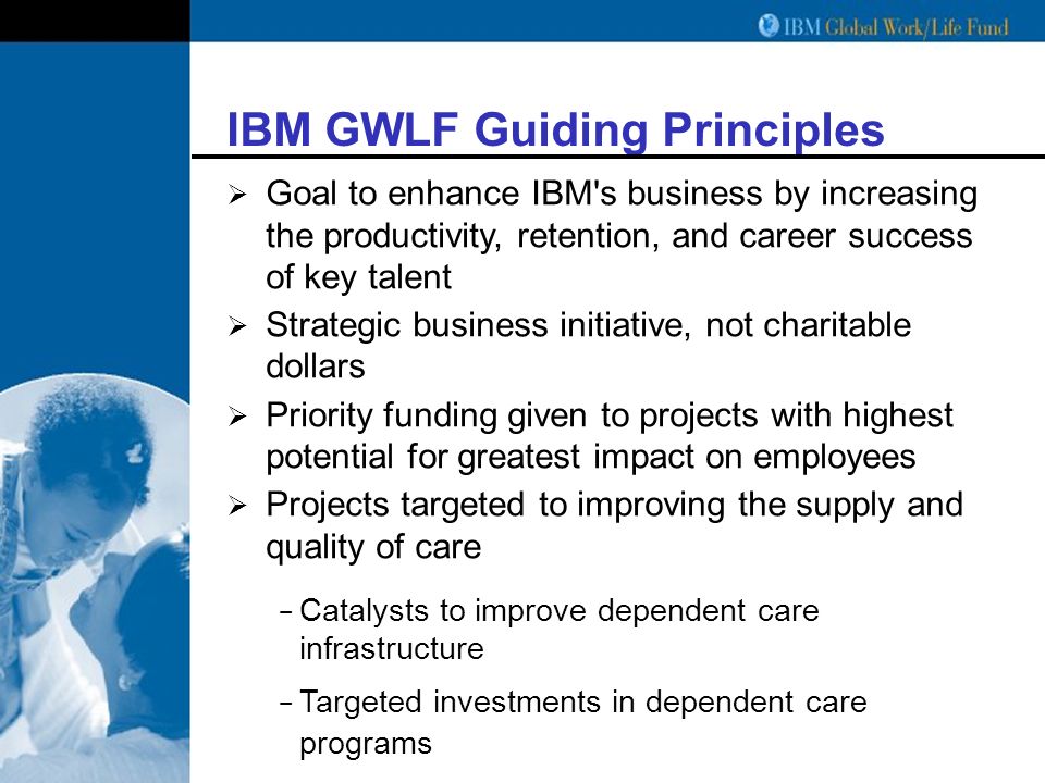 IBM GWLF Guiding Principles  Goal to enhance IBM s business by increasing the productivity, retention, and career success of key talent  Strategic business initiative, not charitable dollars  Priority funding given to projects with highest potential for greatest impact on employees  Projects targeted to improving the supply and quality of care − Catalysts to improve dependent care infrastructure − Targeted investments in dependent care programs