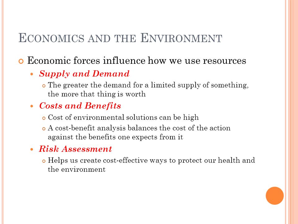 E CONOMICS AND THE E NVIRONMENT Economic forces influence how we use resources Supply and Demand The greater the demand for a limited supply of something, the more that thing is worth Costs and Benefits Cost of environmental solutions can be high A cost-benefit analysis balances the cost of the action against the benefits one expects from it Risk Assessment Helps us create cost-effective ways to protect our health and the environment