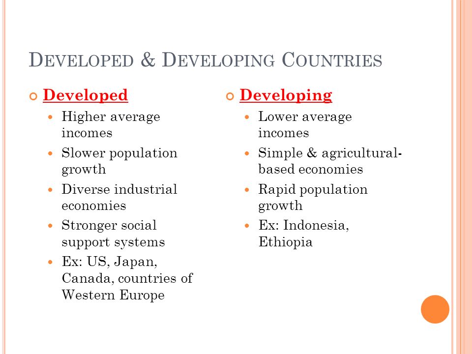 D EVELOPED & D EVELOPING C OUNTRIES Developed Higher average incomes Slower population growth Diverse industrial economies Stronger social support systems Ex: US, Japan, Canada, countries of Western Europe Developing Lower average incomes Simple & agricultural- based economies Rapid population growth Ex: Indonesia, Ethiopia