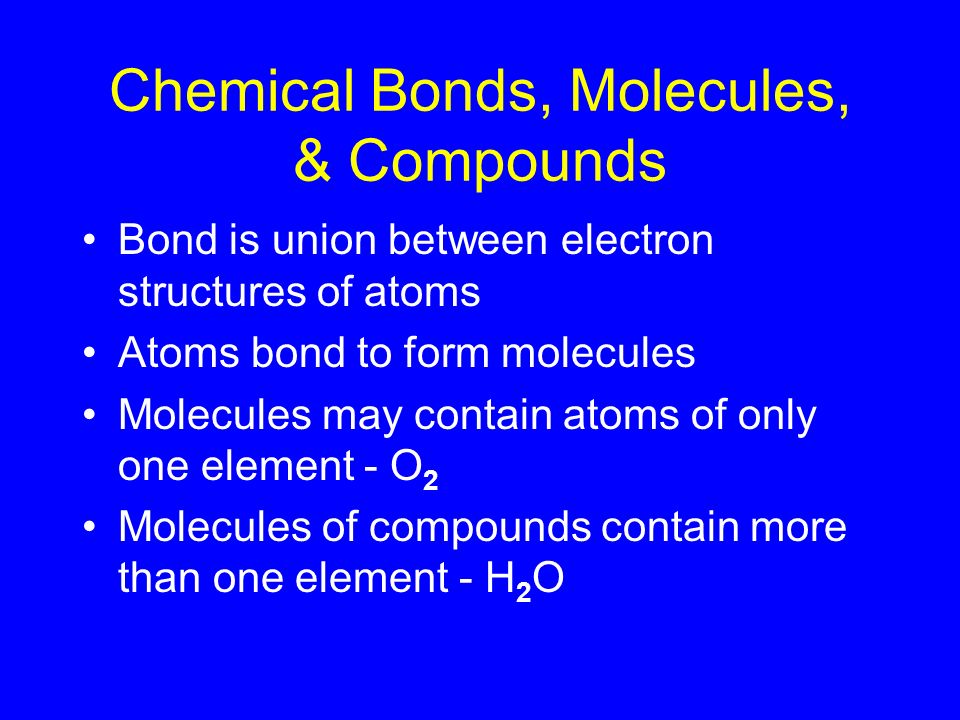 Chemical Bonds, Molecules, & Compounds Bond is union between electron structures of atoms Atoms bond to form molecules Molecules may contain atoms of only one element - O 2 Molecules of compounds contain more than one element - H 2 O