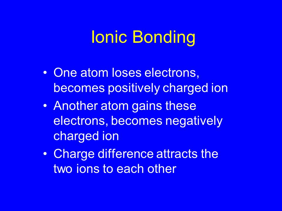 Ionic Bonding One atom loses electrons, becomes positively charged ion Another atom gains these electrons, becomes negatively charged ion Charge difference attracts the two ions to each other