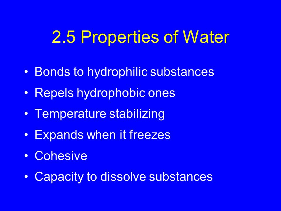 2.5 Properties of Water Bonds to hydrophilic substances Repels hydrophobic ones Temperature stabilizing Expands when it freezes Cohesive Capacity to dissolve substances