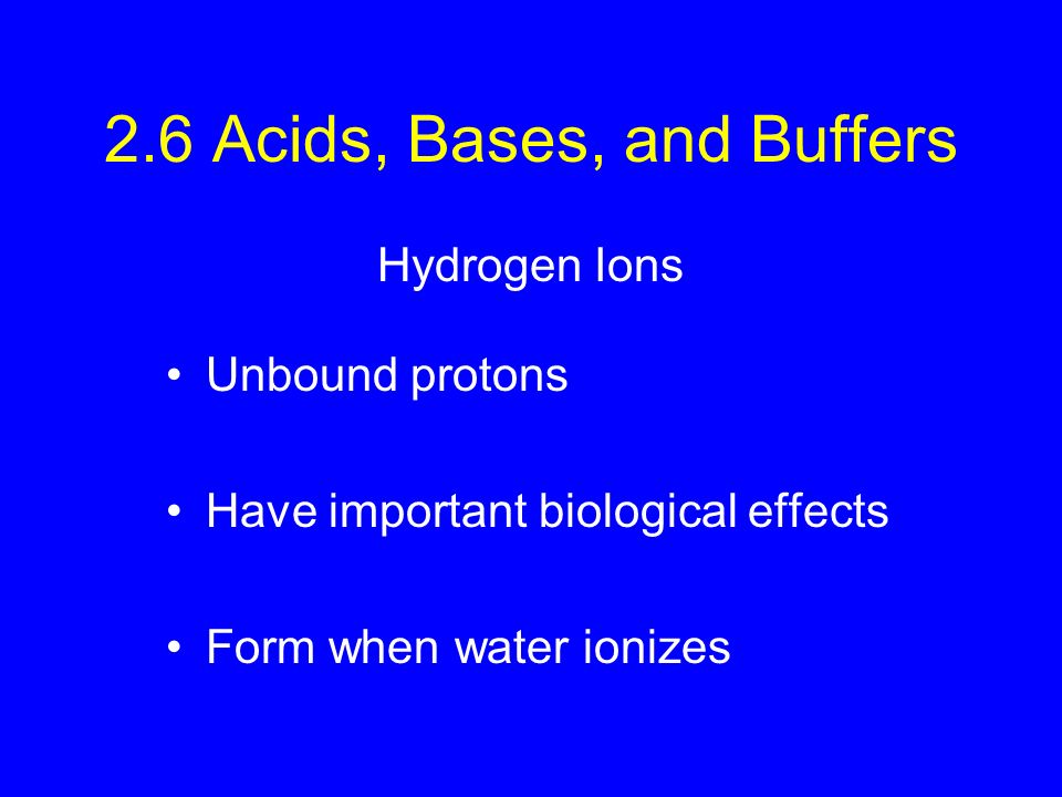 2.6 Acids, Bases, and Buffers Unbound protons Have important biological effects Form when water ionizes Hydrogen Ions