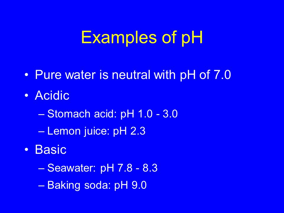 Examples of pH Pure water is neutral with pH of 7.0 Acidic –Stomach acid: pH –Lemon juice: pH 2.3 Basic –Seawater: pH –Baking soda: pH 9.0