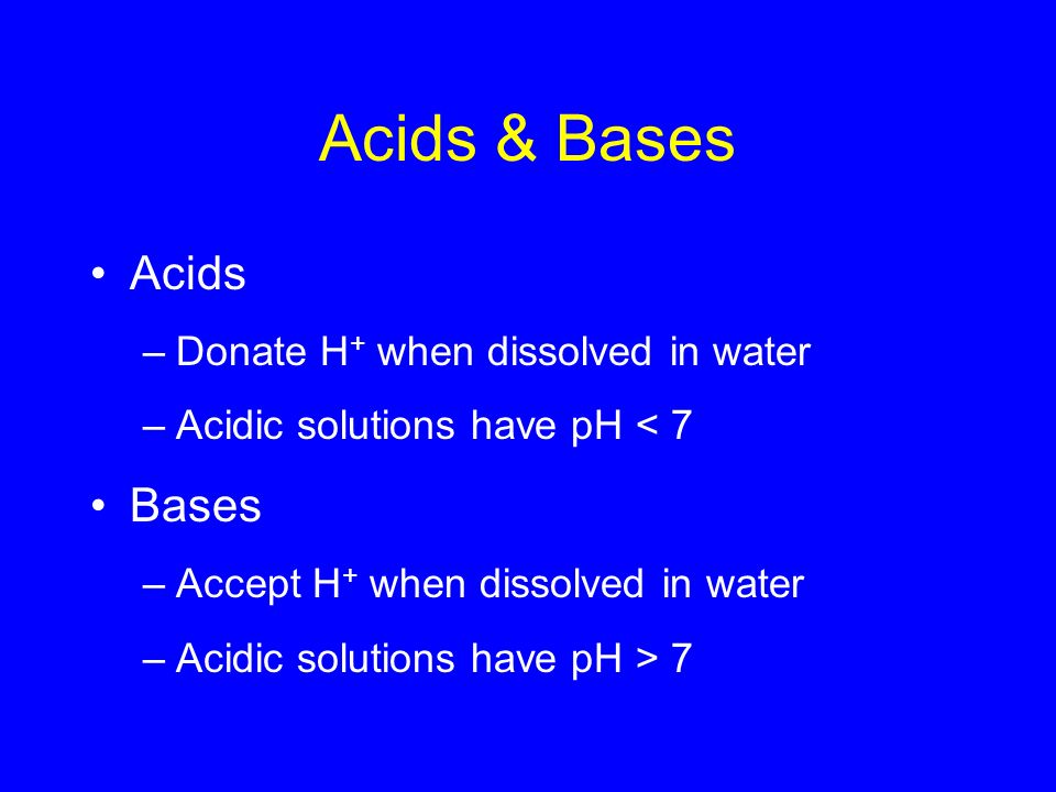 Acids & Bases Acids –Donate H + when dissolved in water –Acidic solutions have pH < 7 Bases –Accept H + when dissolved in water –Acidic solutions have pH > 7