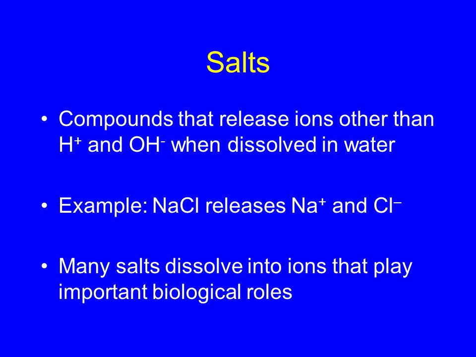 Salts Compounds that release ions other than H + and OH - when dissolved in water Example: NaCl releases Na + and Cl – Many salts dissolve into ions that play important biological roles