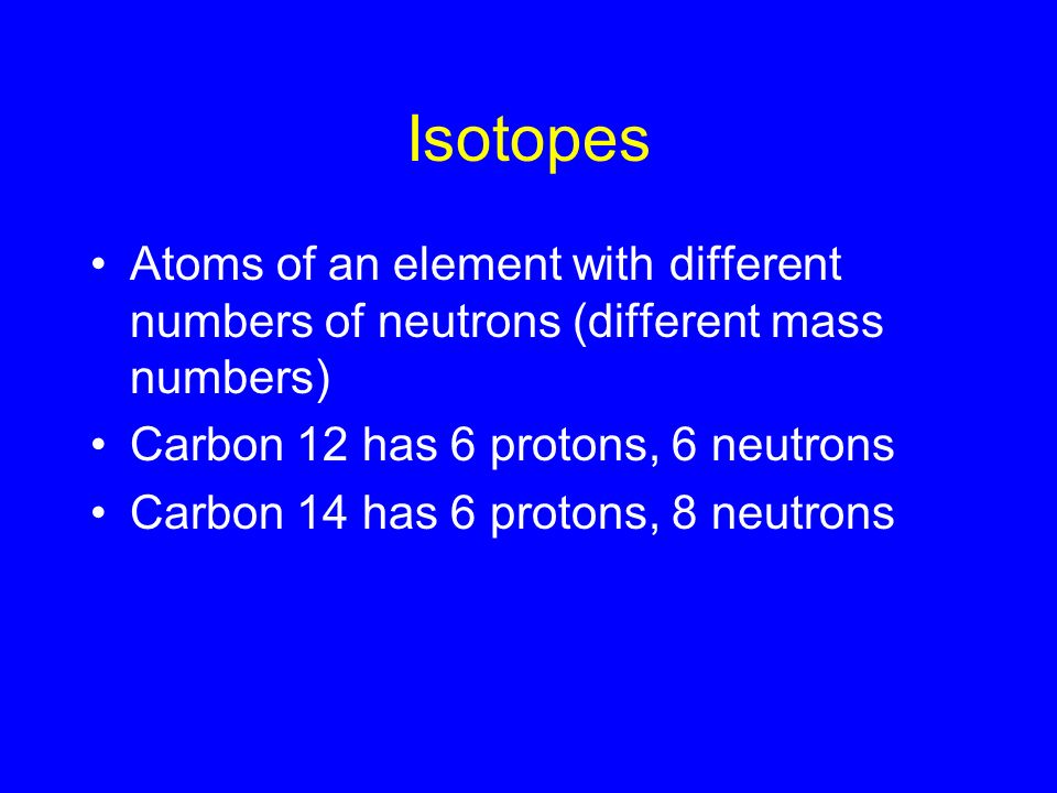 Isotopes Atoms of an element with different numbers of neutrons (different mass numbers) Carbon 12 has 6 protons, 6 neutrons Carbon 14 has 6 protons, 8 neutrons