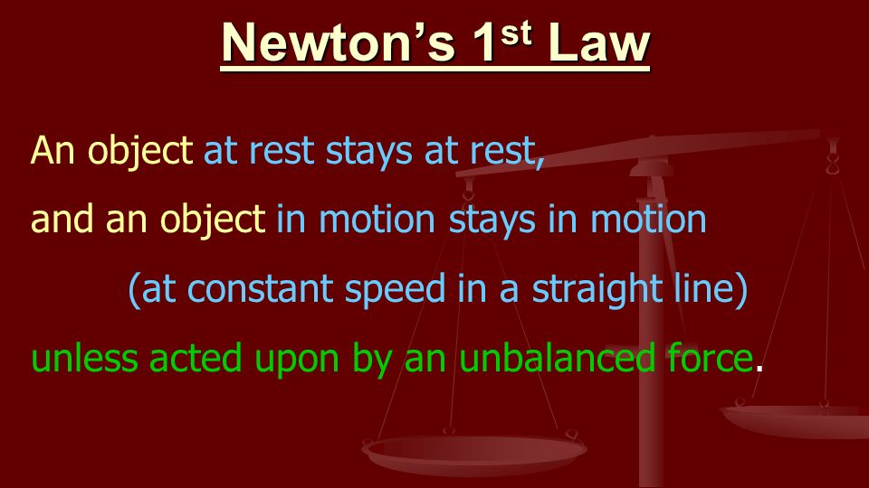 Newton’s 1 st Law An object at rest stays at rest, and an object in motion stays in motion (at constant speed in a straight line) unless acted upon by an unbalanced force.