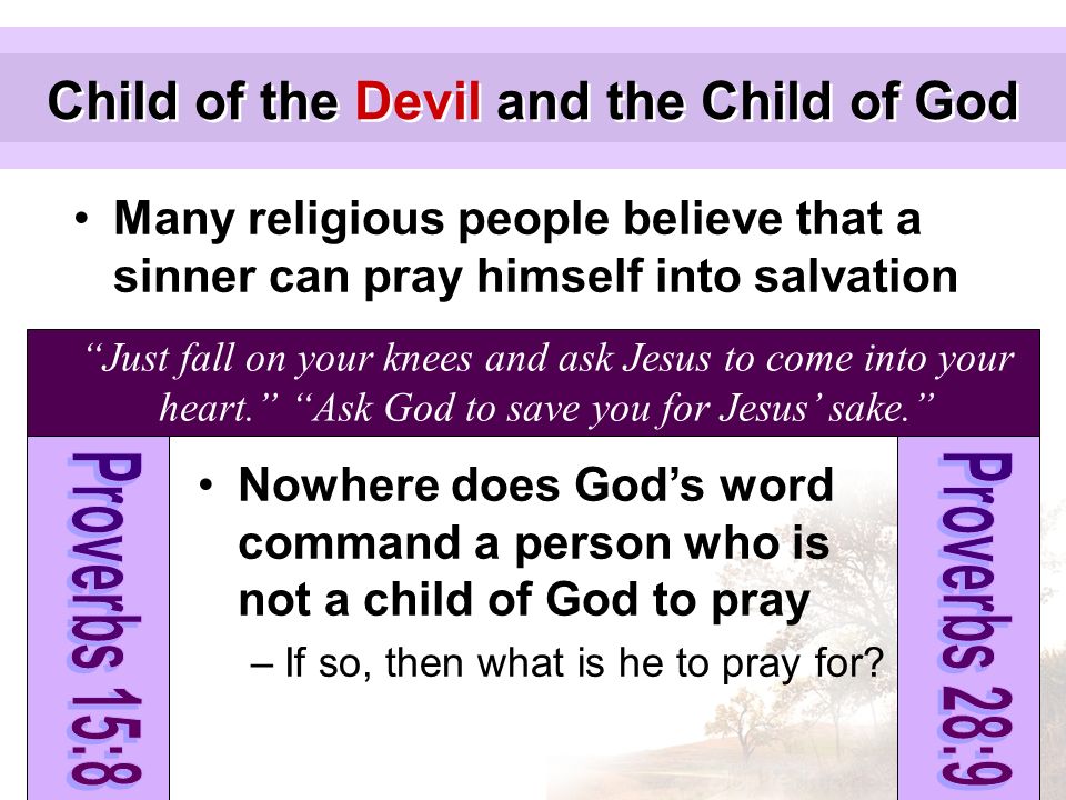 Child of the Devil and the Child of God Many religious people believe that a sinner can pray himself into salvation Just fall on your knees and ask Jesus to come into your heart. Ask God to save you for Jesus’ sake. Nowhere does God’s word command a person who is not a child of God to pray –If so, then what is he to pray for