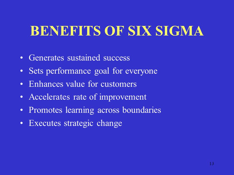 13 BENEFITS OF SIX SIGMA Generates sustained success Sets performance goal for everyone Enhances value for customers Accelerates rate of improvement Promotes learning across boundaries Executes strategic change