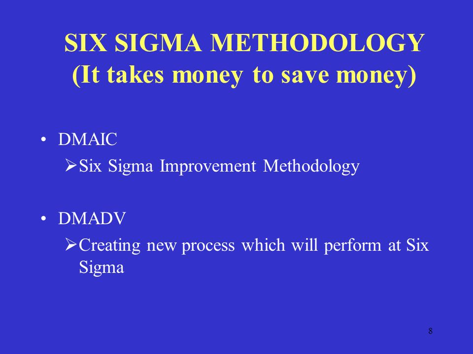 8 SIX SIGMA METHODOLOGY (It takes money to save money) DMAIC  Six Sigma Improvement Methodology DMADV  Creating new process which will perform at Six Sigma