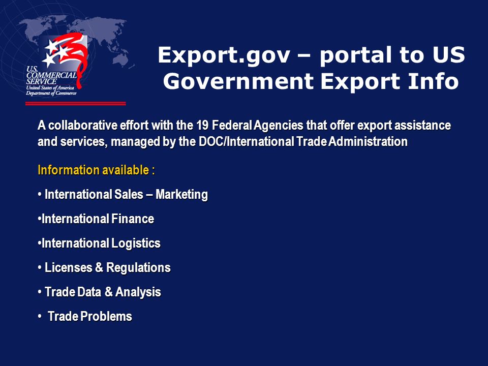 Export.gov – portal to US Government Export Info A collaborative effort with the 19 Federal Agencies that offer export assistance and services, managed by the DOC/International Trade Administration Information available : International Sales – Marketing International Sales – Marketing International Finance International Finance International Logistics International Logistics Licenses & Regulations Licenses & Regulations Trade Data & Analysis Trade Data & Analysis Trade Problems Trade Problems