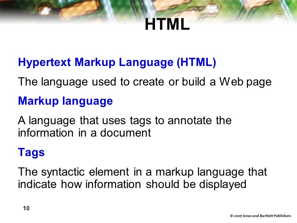 10 HTML Hypertext Markup Language (HTML) The language used to create or build a Web page Markup language A language that uses tags to annotate the information in a document Tags The syntactic element in a markup language that indicate how information should be displayed