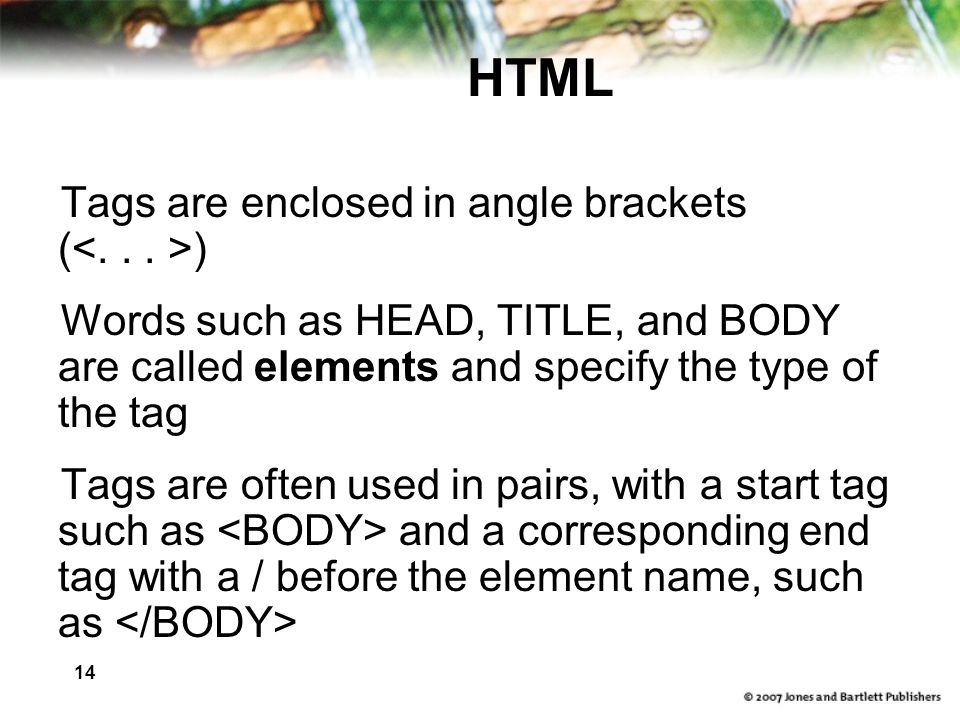 14 HTML Tags are enclosed in angle brackets ( ) Words such as HEAD, TITLE, and BODY are called elements and specify the type of the tag Tags are often used in pairs, with a start tag such as and a corresponding end tag with a / before the element name, such as