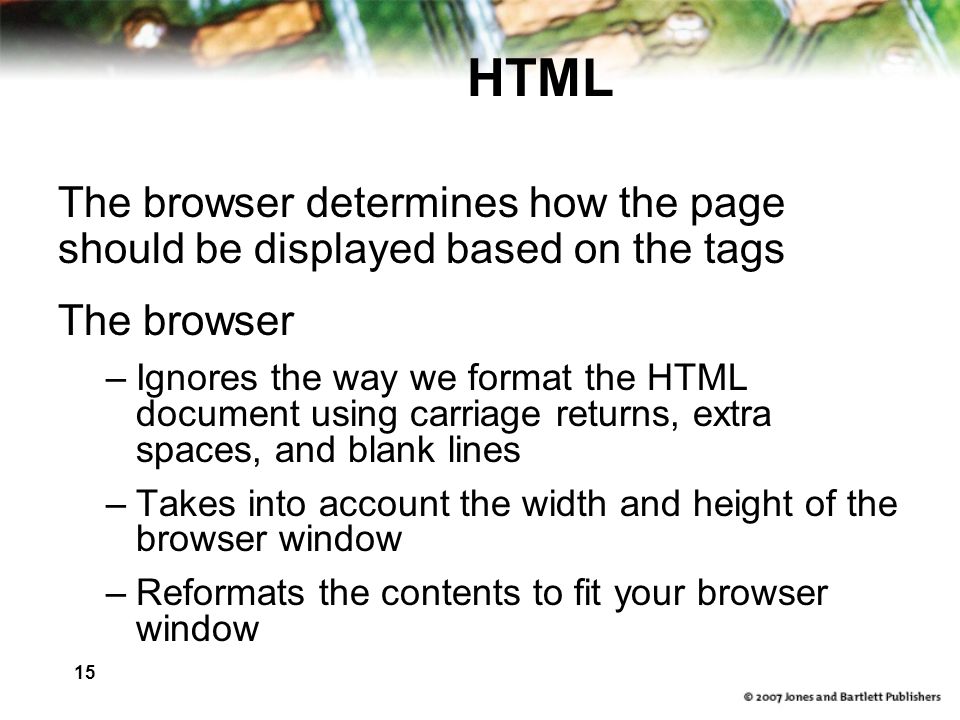15 HTML The browser determines how the page should be displayed based on the tags The browser –Ignores the way we format the HTML document using carriage returns, extra spaces, and blank lines –Takes into account the width and height of the browser window –Reformats the contents to fit your browser window
