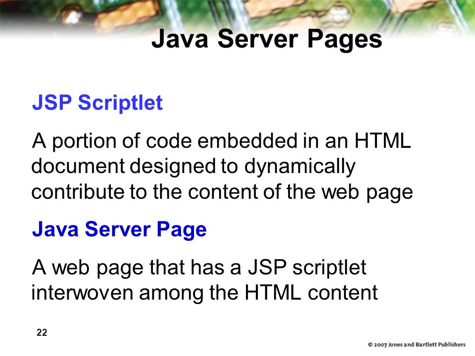 22 Java Server Pages JSP Scriptlet A portion of code embedded in an HTML document designed to dynamically contribute to the content of the web page Java Server Page A web page that has a JSP scriptlet interwoven among the HTML content