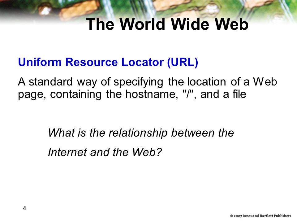 4 The World Wide Web Uniform Resource Locator (URL) A standard way of specifying the location of a Web page, containing the hostname, / , and a file What is the relationship between the Internet and the Web