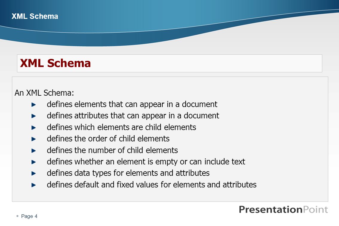  Page 4 XML Schema An XML Schema: defines elements that can appear in a document defines attributes that can appear in a document defines which elements are child elements defines the order of child elements defines the number of child elements defines whether an element is empty or can include text defines data types for elements and attributes defines default and fixed values for elements and attributes XML Schema
