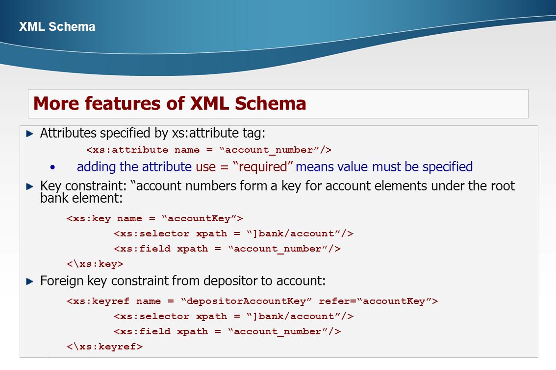  Page 6 XML Schema Attributes specified by xs:attribute tag: adding the attribute use = required means value must be specified Key constraint: account numbers form a key for account elements under the root bank element: Foreign key constraint from depositor to account: More features of XML Schema