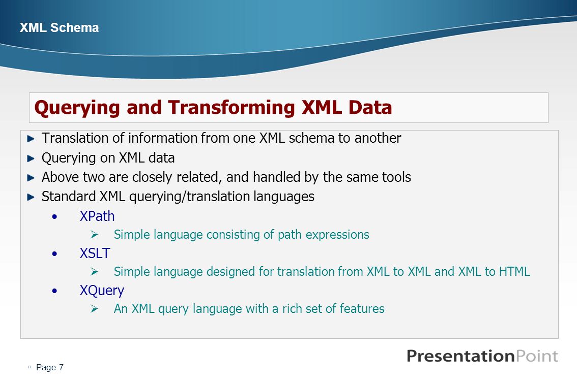  Page 7 XML Schema Translation of information from one XML schema to another Querying on XML data Above two are closely related, and handled by the same tools Standard XML querying/translation languages XPath  Simple language consisting of path expressions XSLT  Simple language designed for translation from XML to XML and XML to HTML XQuery  An XML query language with a rich set of features Querying and Transforming XML Data
