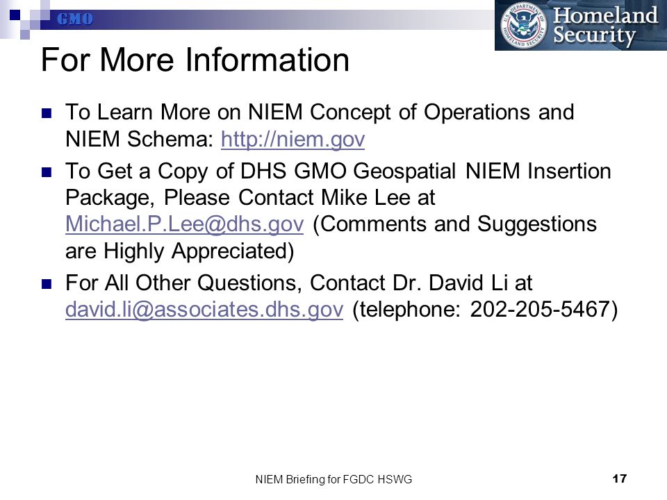 GMO NIEM Briefing for FGDC HSWG17 For More Information To Learn More on NIEM Concept of Operations and NIEM Schema:   To Get a Copy of DHS GMO Geospatial NIEM Insertion Package, Please Contact Mike Lee at (Comments and Suggestions are Highly Appreciated) For All Other Questions, Contact Dr.