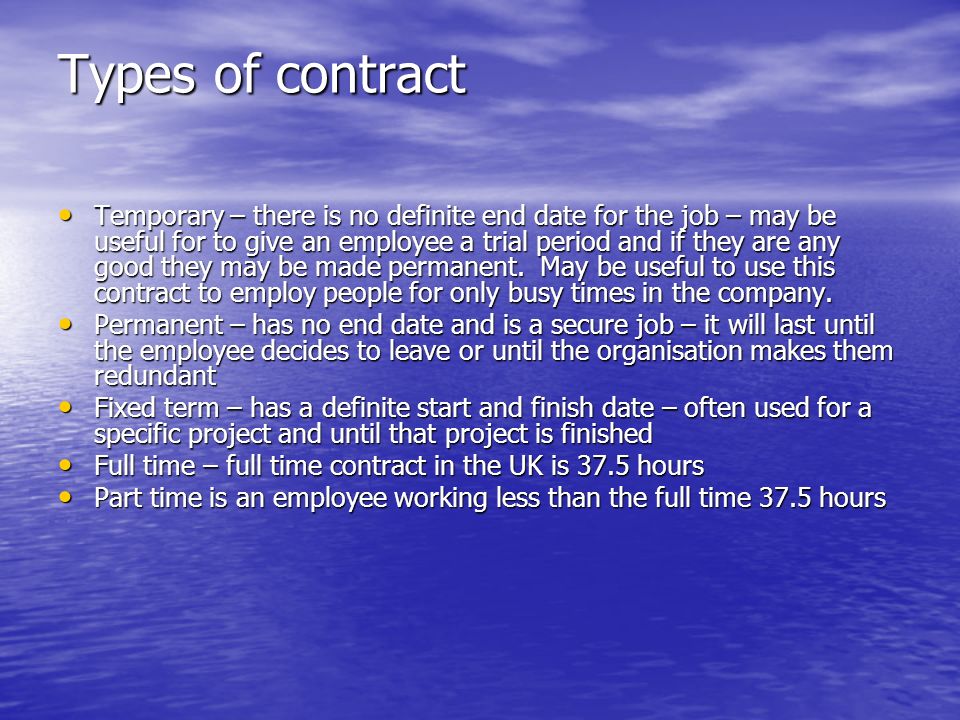 Types of contract Temporary – there is no definite end date for the job – may be useful for to give an employee a trial period and if they are any good they may be made permanent.
