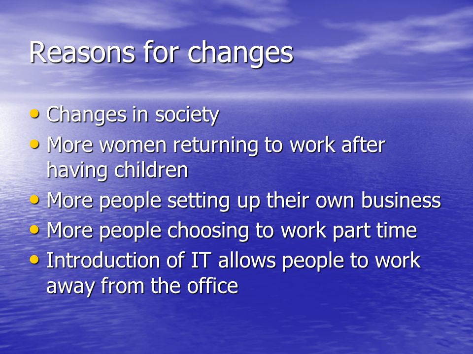 Reasons for changes Changes in society Changes in society More women returning to work after having children More women returning to work after having children More people setting up their own business More people setting up their own business More people choosing to work part time More people choosing to work part time Introduction of IT allows people to work away from the office Introduction of IT allows people to work away from the office