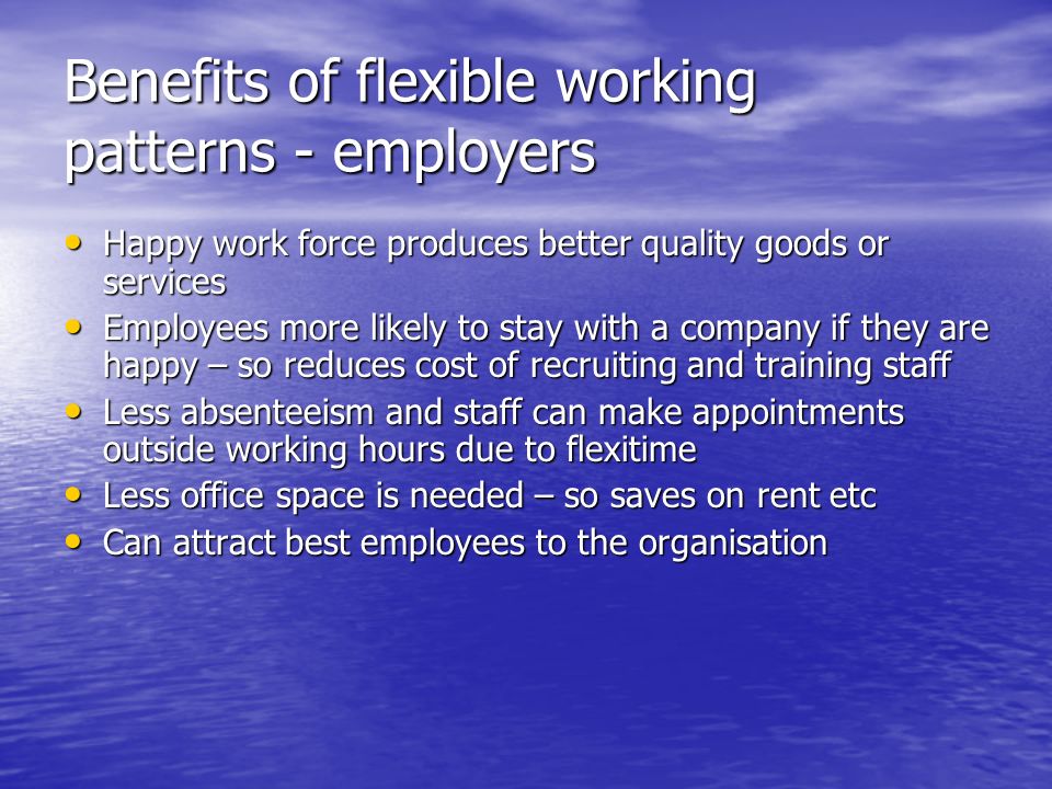 Benefits of flexible working patterns - employers Happy work force produces better quality goods or services Happy work force produces better quality goods or services Employees more likely to stay with a company if they are happy – so reduces cost of recruiting and training staff Employees more likely to stay with a company if they are happy – so reduces cost of recruiting and training staff Less absenteeism and staff can make appointments outside working hours due to flexitime Less absenteeism and staff can make appointments outside working hours due to flexitime Less office space is needed – so saves on rent etc Less office space is needed – so saves on rent etc Can attract best employees to the organisation Can attract best employees to the organisation