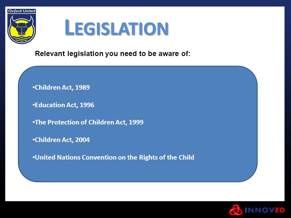 L EGISLATION Children Act, 1989 Education Act, 1996 The Protection of Children Act, 1999 Children Act, 2004 United Nations Convention on the Rights of the Child Relevant legislation you need to be aware of: