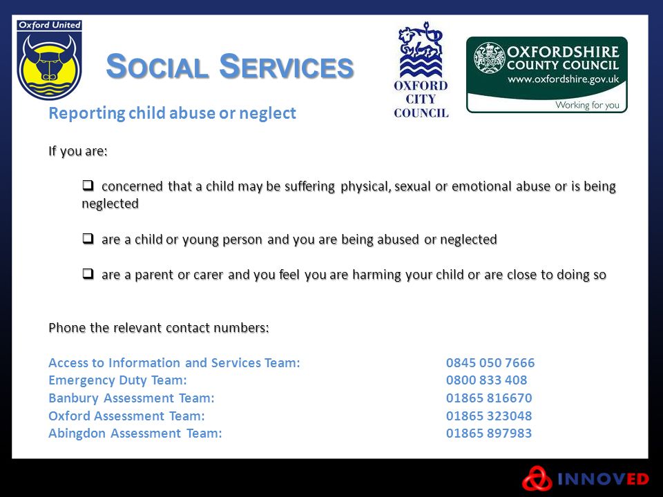 Reporting child abuse or neglect If you are:  concerned that a child may be suffering physical, sexual or emotional abuse or is being neglected  are a child or young person and you are being abused or neglected  are a parent or carer and you feel you are harming your child or are close to doing so Phone the relevant contact numbers: Access to Information and Services Team: Emergency Duty Team: Banbury Assessment Team: Oxford Assessment Team: Abingdon Assessment Team: S OCIAL S ERVICES