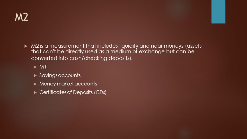 M2  M2 is a measurement that includes liquidity and near moneys (assets that can’t be directly used as a medium of exchange but can be converted into cash/checking deposits).