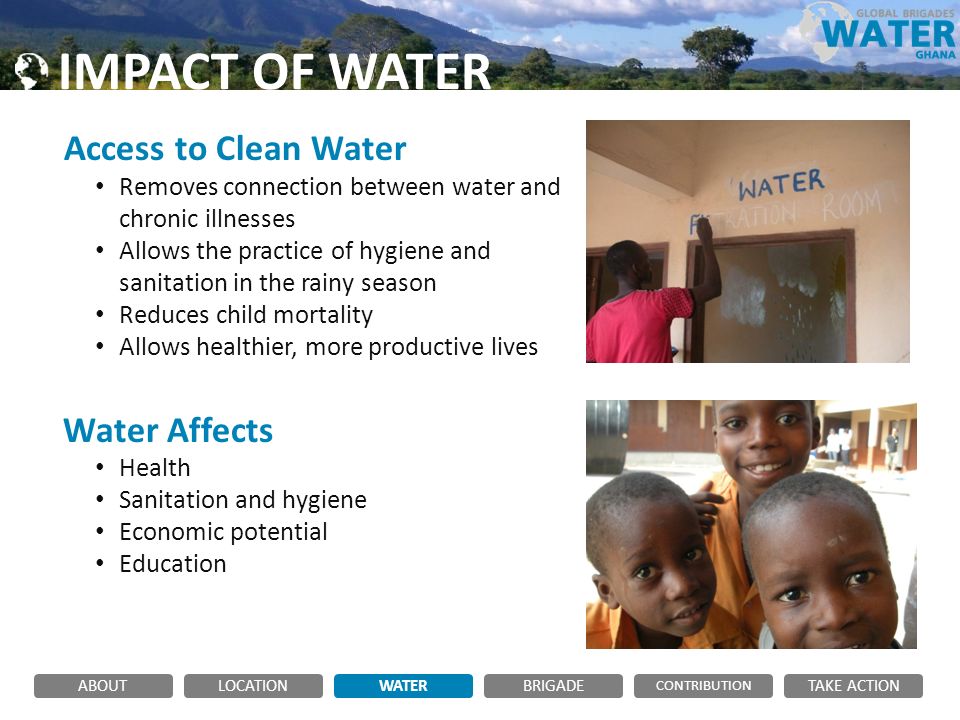 IMPACT OF WATER Access to Clean Water Removes connection between water and chronic illnesses Allows the practice of hygiene and sanitation in the rainy season Reduces child mortality Allows healthier, more productive lives Water Affects Health Sanitation and hygiene Economic potential Education ABOUTLOCATIONWATERBRIGADE TAKE ACTION CONTRIBUTION