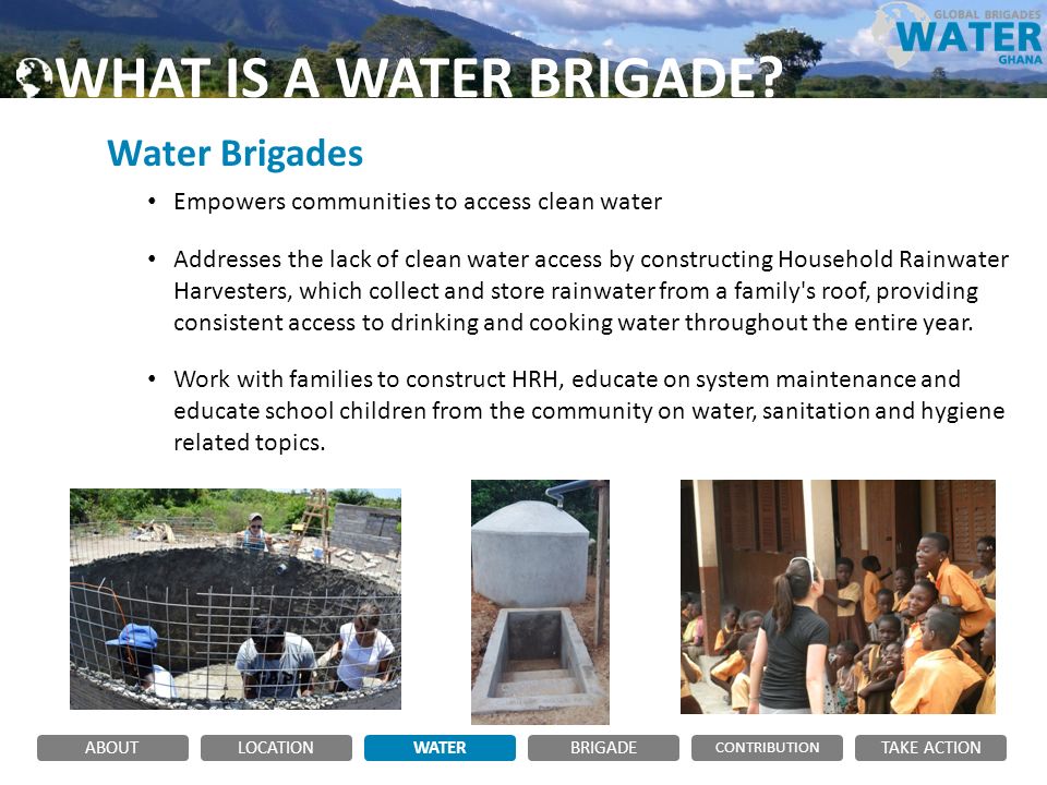 Water Brigades Empowers communities to access clean water Addresses the lack of clean water access by constructing Household Rainwater Harvesters, which collect and store rainwater from a family s roof, providing consistent access to drinking and cooking water throughout the entire year.