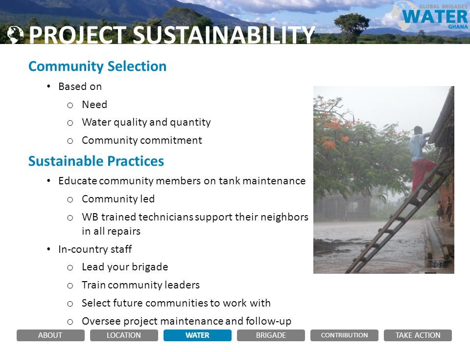 PROJECT SUSTAINABILITY Community Selection Based on o Need o Water quality and quantity o Community commitment Sustainable Practices Educate community members on tank maintenance o Community led o WB trained technicians support their neighbors in all repairs In-country staff o Lead your brigade o Train community leaders o Select future communities to work with o Oversee project maintenance and follow-up ABOUTLOCATIONWATERBRIGADE TAKE ACTION CONTRIBUTION